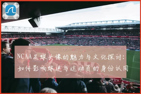 NCAA足球头像的魅力与文化探讨：如何影响球迷与运动员的身份认同