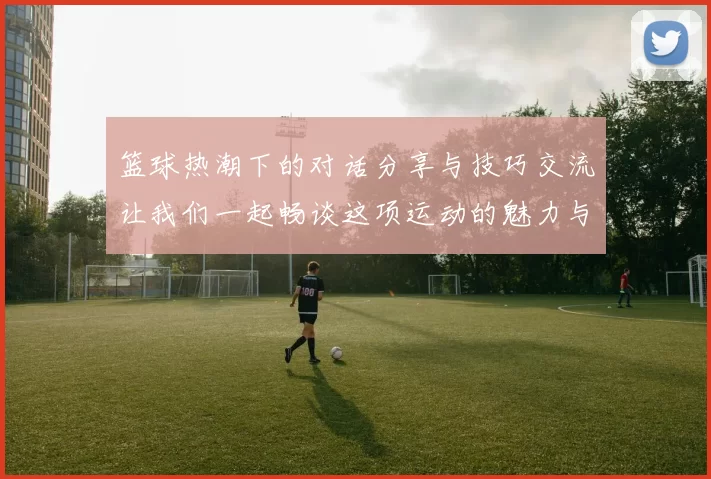 篮球热潮下的对话分享与技巧交流让我们一起畅谈这项运动的魅力与乐趣