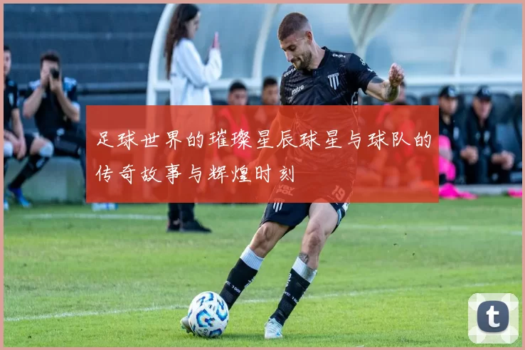 足球世界的璀璨星辰球星与球队的传奇故事与辉煌时刻