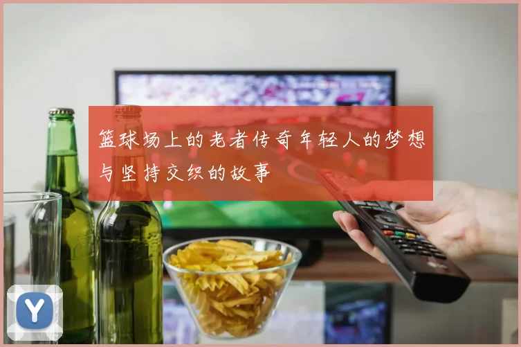 篮球场上的老者传奇年轻人的梦想与坚持交织的故事