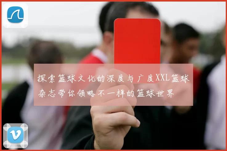 探索篮球文化的深度与广度XXL篮球杂志带你领略不一样的篮球世界
