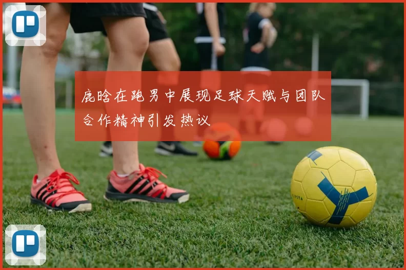 鹿晗在跑男中展现足球天赋与团队合作精神引发热议