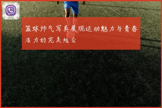 篮球帅气写真展现运动魅力与青春活力的完美结合